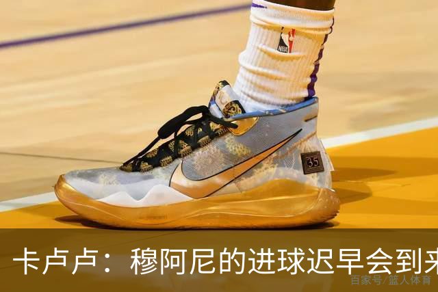 卡卢卢：穆阿尼的进球迟早会到来 不能将欧联杯视为夺冠的捷径