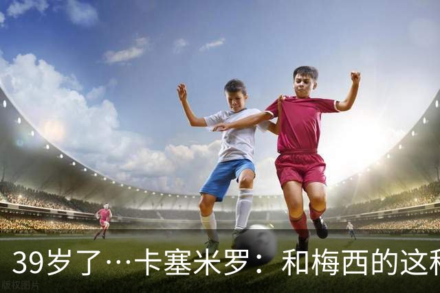 39岁了…卡塞米罗：和梅西的这种时光不知还有多久，只能好好享受